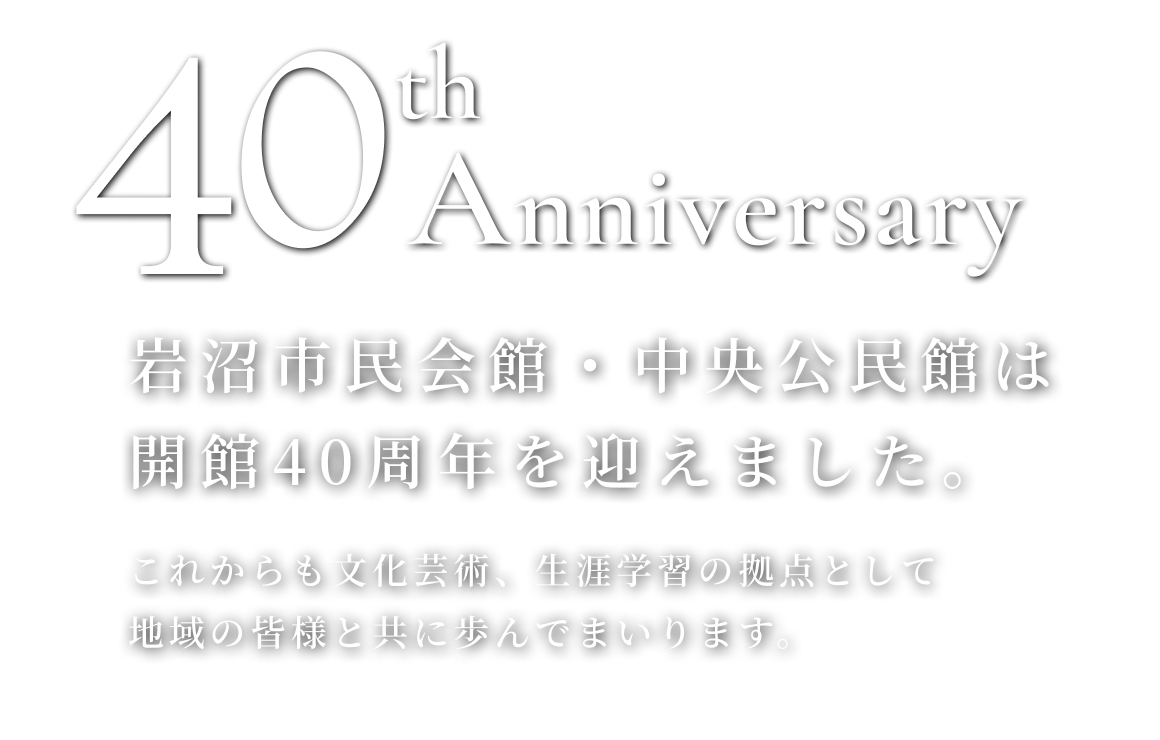 40th　Anniversary 岩沼市民会館・中央公民館は開館40周年を迎えました。これからも文化芸術、生涯学習の拠点として地域の皆様と共に歩んでまいります。