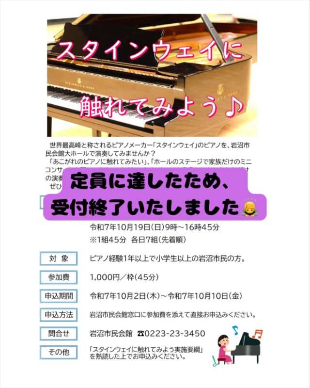 定員に達したため、受付を終了させていただきます。
多数のお申込みありがとうございました。

【スタインウェイに触れてみよう】
世界最高峰と称される「スタインウェイ」のピアノを市民会館大ホールで演奏してみませんか？
「あこがれのピアノに触れてみたい」、「ホールのステージで家族だけのミニコンサートを開いてみたい」など、スタインウェイの音色とともにあなただけの演奏会をお楽しみいただけます！
ぜひこの機会にお申込みください♪

■開催日
令和7年10月17日（金）～19日（日）
■時間　
各日　9：00～16：45（1組45分）
■参加費
1,000円
■申込期間
令和7年10月2日（木）～10日（金）
■申込方法
市民会館窓口に参加費を添えて直接お申込みください
■主催
岩沼市
■問合せ
電話0223-23-3450　※休館日を除く平日9：00～17：00

【駐車場について】
※市民会館有料駐車場をご利用ください。
本事業は市主催につき、来場者には入庫後３時間まで無料となる駐車サービス券をお渡しします。

#宮城県　#岩沼市　#岩沼市民会館　#岩沼市中央公民館　#ホール　#大ホール　#楽器　#ピアノ　#スタインウェイ　#演奏